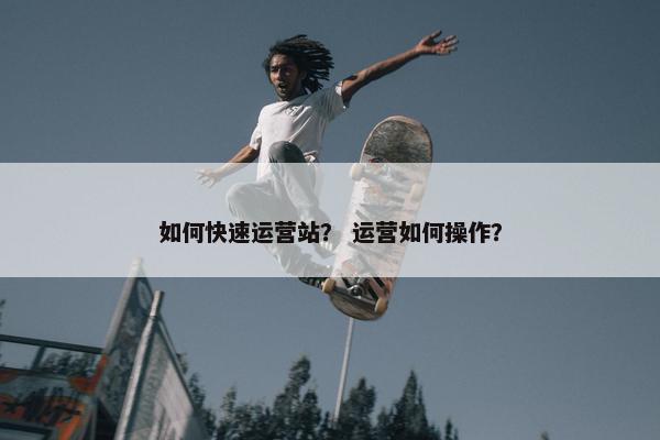 如何快速运营站？ 运营如何操作？