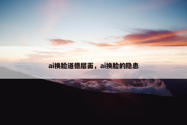 ai换脸道德层面，ai换脸的隐患