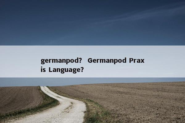 germanpod？ Germanpod Praxis Language？