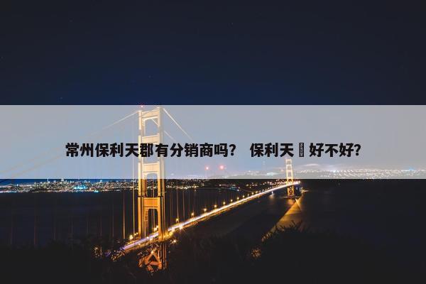 常州保利天郡有分销商吗？ 保利天珺好不好？