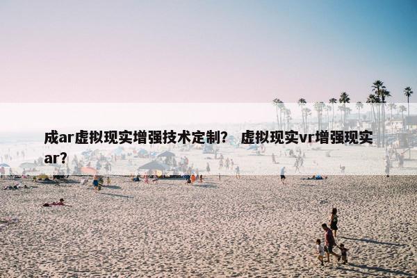 成ar虚拟现实增强技术定制？ 虚拟现实vr增强现实ar？