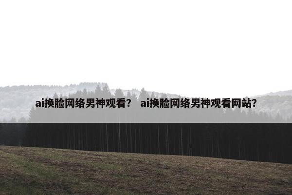 ai换脸网络男神观看？ ai换脸网络男神观看网站？