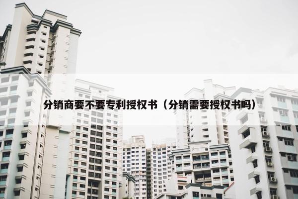 分销商要不要专利授权书（分销需要授权书吗）