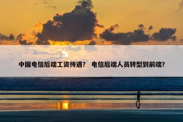 中国电信后端工资待遇？ 电信后端人员转型到前端？