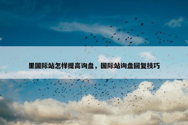 里国际站怎样提高询盘，国际站询盘回复技巧