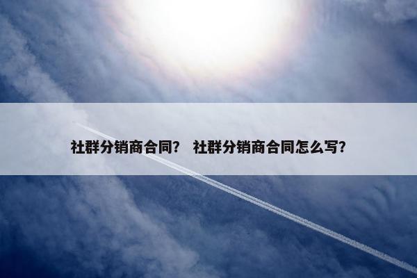社群分销商合同？ 社群分销商合同怎么写？