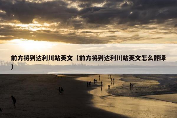 前方将到达利川站英文（前方将到达利川站英文怎么翻译）