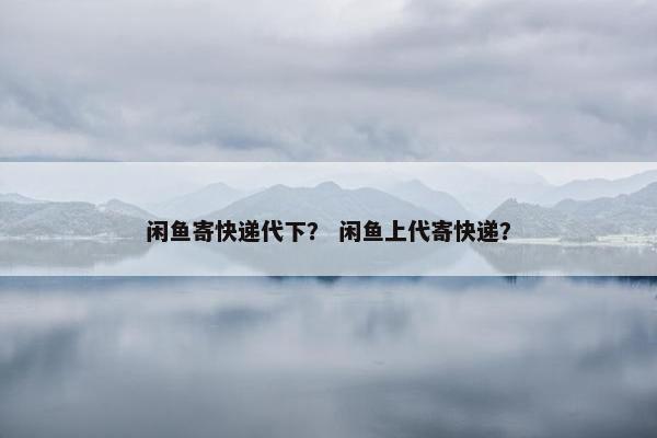 闲鱼寄快递代下？ 闲鱼上代寄快递？