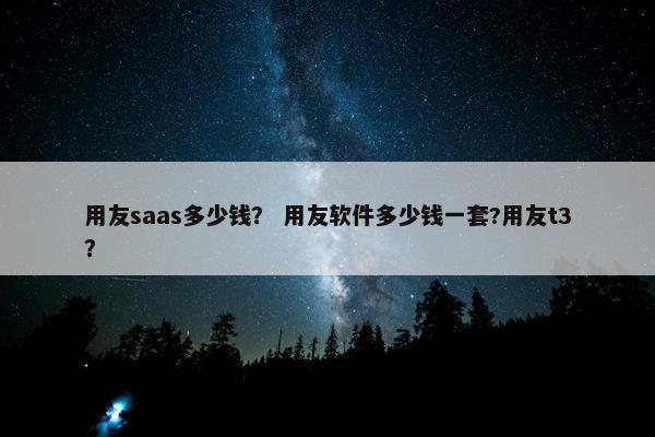 用友saas多少钱？ 用友软件多少钱一套?用友t3？