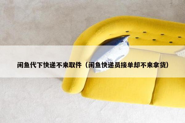 闲鱼代下快递不来取件（闲鱼快递员接单却不来拿货）