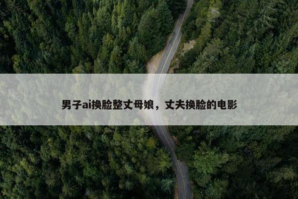 男子ai换脸整丈母娘，丈夫换脸的电影