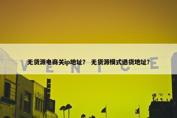 无货源电商关ip地址？ 无货源模式退货地址？