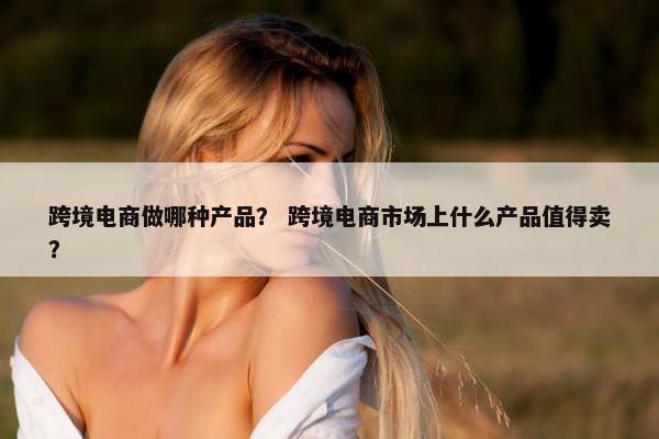 跨境电商做哪种产品？ 跨境电商市场上什么产品值得卖？