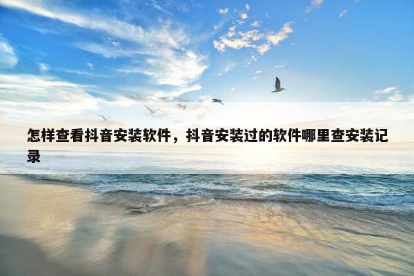 怎样查看抖音安装软件，抖音安装过的软件哪里查安装记录