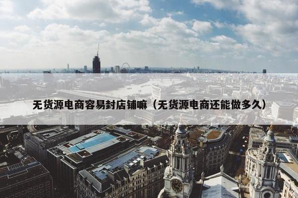 无货源电商容易封店铺嘛（无货源电商还能做多久）