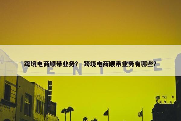 跨境电商顺带业务？ 跨境电商顺带业务有哪些？