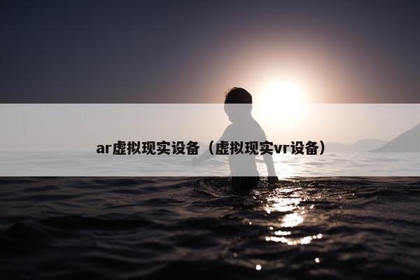 ar虚拟现实设备（虚拟现实vr设备）