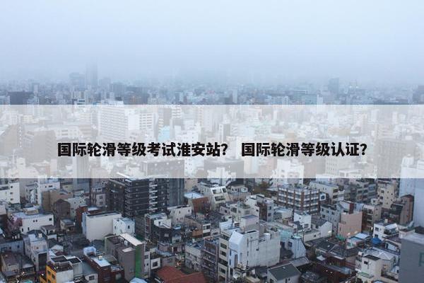 国际轮滑等级考试淮安站？ 国际轮滑等级认证？