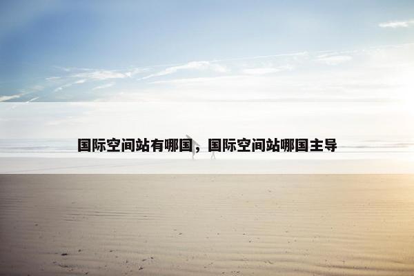 国际空间站有哪国，国际空间站哪国主导