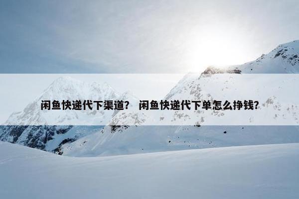 闲鱼快递代下渠道？ 闲鱼快递代下单怎么挣钱？