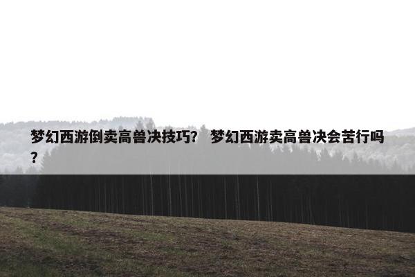 梦幻西游倒卖高兽决技巧？ 梦幻西游卖高兽决会苦行吗？