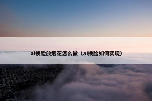 ai换脸放烟花怎么做（ai换脸如何实现）