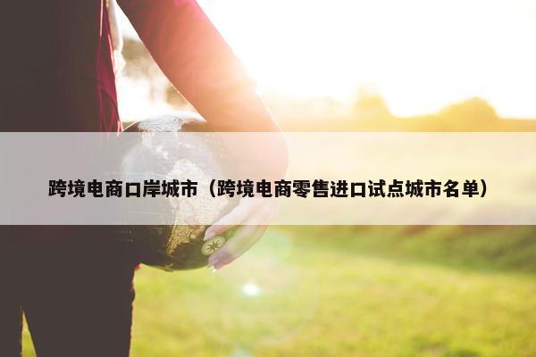 跨境电商口岸城市（跨境电商零售进口试点城市名单）