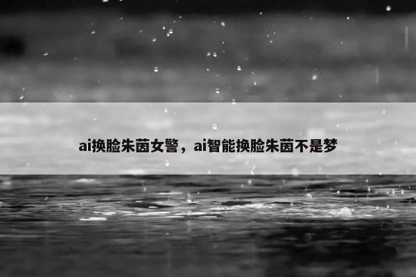 ai换脸朱茵女警，ai智能换脸朱茵不是梦