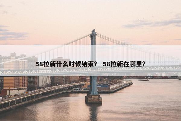 58拉新什么时候结束？ 58拉新在哪里？