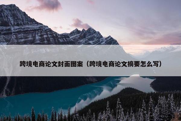 跨境电商论文封面图案（跨境电商论文摘要怎么写）