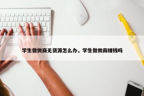 学生做微商无货源怎么办，学生做微商赚钱吗