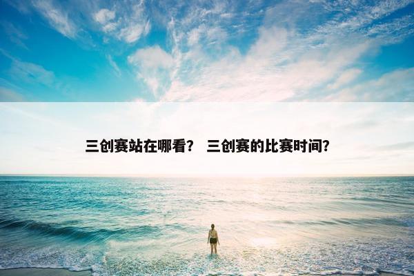 三创赛站在哪看？ 三创赛的比赛时间？