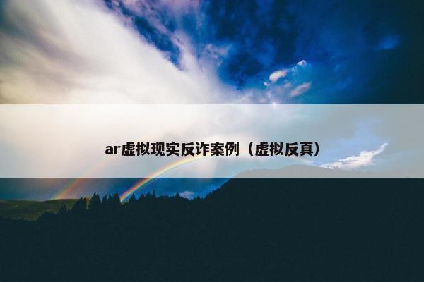 ar虚拟现实反诈案例（虚拟反真）