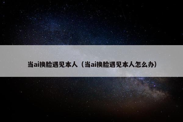 当ai换脸遇见本人（当ai换脸遇见本人怎么办）