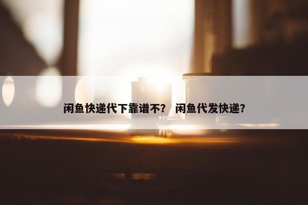 闲鱼快递代下靠谱不？ 闲鱼代发快递？