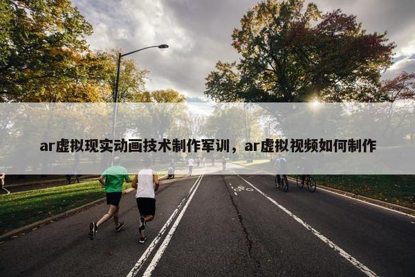 ar虚拟现实动画技术制作军训，ar虚拟视频如何制作