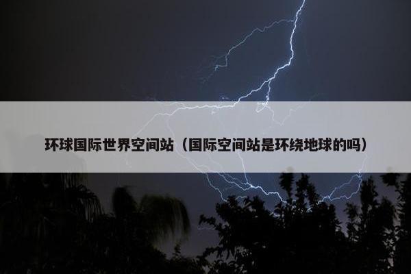 环球国际世界空间站（国际空间站是环绕地球的吗）