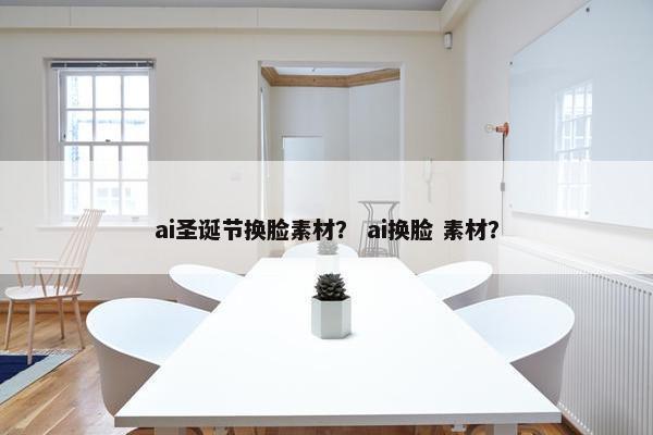 ai圣诞节换脸素材？ ai换脸 素材？