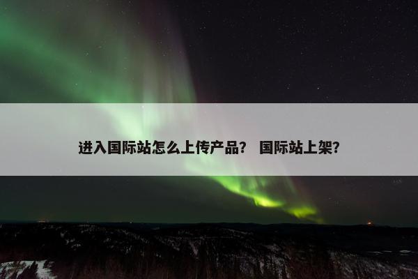 进入国际站怎么上传产品？ 国际站上架？