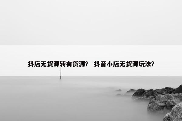抖店无货源转有货源？ 抖音小店无货源玩法？