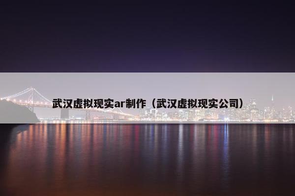 武汉虚拟现实ar制作（武汉虚拟现实公司）
