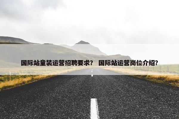 国际站童装运营招聘要求？ 国际站运营岗位介绍？
