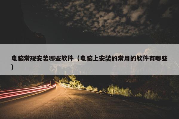 电脑常规安装哪些软件（电脑上安装的常用的软件有哪些）