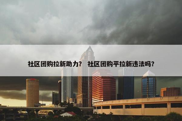 社区团购拉新助力？ 社区团购平拉新违法吗？
