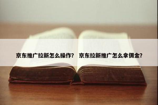 京东推广拉新怎么操作？ 京东拉新推广怎么拿佣金？