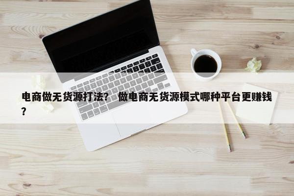 电商做无货源打法？ 做电商无货源模式哪种平台更赚钱？