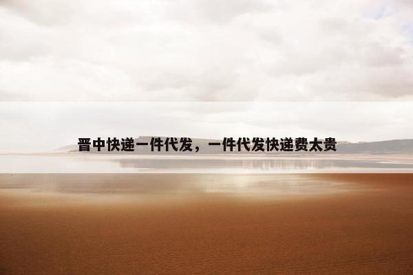 晋中快递一件代发，一件代发快递费太贵