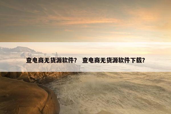 查电商无货源软件？ 查电商无货源软件下载？