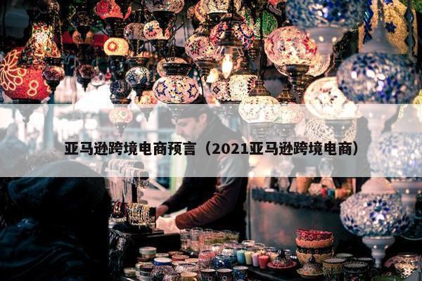 亚马逊跨境电商预言（2021亚马逊跨境电商）