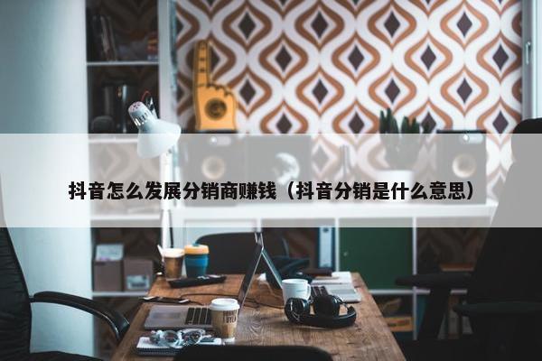 抖音怎么发展分销商赚钱（抖音分销是什么意思）